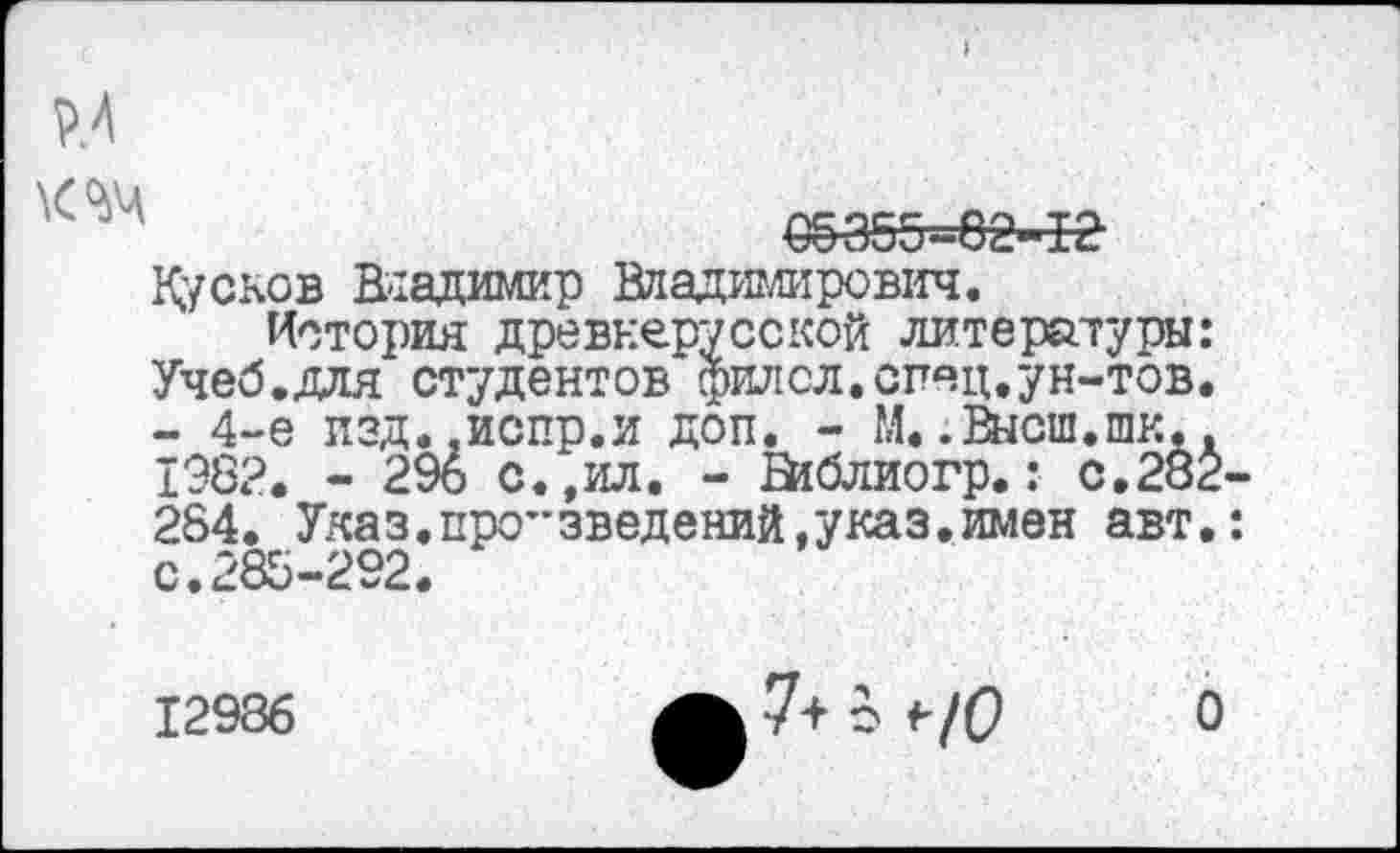 ﻿Р.4
€§355-02-12
Кусков Владимир Владимирович.
История древнерусской литературы: Учеб.для студентов филсл.спяц.ун-тов. - 4-е изд.-испр.и доп. - М..Высш.шк.. 1982. - 296 с.,ил. - ВкЗлиогр.: с.282-284. Указ.про”введений,указ.имен авт.: с.285-292.
12986
7+ о <■/(?
О